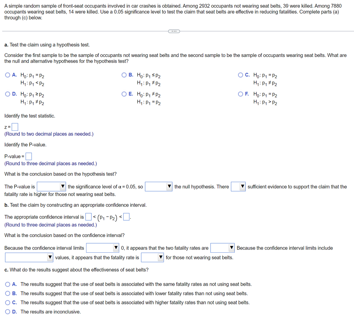 A simple random sample of front-seat occupants involved in car crashes is obtained. Among 2932 occupants not wearing seat belts, 39 were killed. Among 7880
occupants wearing seat belts, 14 were killed. Use a 0.05 significance level to test the claim that seat belts are effective in reducing fatalities. Complete parts (a)
through (c) below.
a. Test the claim using a hypothesis test.
Consider the first sample to be the sample of occupants not wearing seat belts and the second sample to be the sample of occupants wearing seat belts. What are
the null and alternative hypotheses for the hypothesis test?
O A. Ho: P₁ = P2
OB. Ho: P₁ P2
OC. Ho: P₁ = P₂
H₁: P₁ P₂
H₁: P₁ P₂
H₁: P₁
P₂
O D. Ho: P₁ P2
E. Ho: P₁ P2
H₁: P₁ = P2
OF. Ho: P₁ = P2
H₁: P₁ P₂
H₁: P₁ P₂
Identify the test statistic.
Z=
(Round to two decimal places as needed.)
Identify the P-value.
P-value=
(Round to three decimal places as needed.)
What is the conclusion based on the hypothesis test?
The P-value is
sufficient evidence to support the claim that the
the significance level of α = 0.05, so
fatality rate is higher for those not wearing seat belts.
b. Test the claim by constructing an appropriate confidence interval.
The appropriate confidence interval is < (P₁-P₂) <.
(Round to three decimal places as needed.)
What is the conclusion based on the confidence interval?
Because the confidence interval limits
values, it appears that the fatality rate is
for those not wearing seat belts.
c. What do the results suggest about the effectiveness of seat belts?
O A. The results suggest that the use of seat belts is associated with the same fatality rates as not using seat belts.
B. The results suggest that the use of seat belts is associated with lower fatality rates than not using seat belts.
C. The results suggest that the use of seat belts is associated with higher fatality rates than not using seat belts.
O D. The results are inconclusive.
the null hypothesis. There
▼0, it appears that the two fatality rates are
▼Because the confidence interval limits include