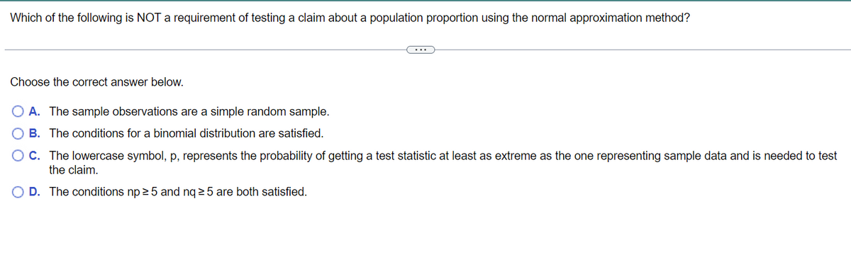 **Testing Claims About Population Proportion Using Normal Approximation Method**

---

**Question:**
Which of the following is NOT a requirement of testing a claim about a population proportion using the normal approximation method?

**Choose the correct answer below:**

- **A.** The sample observations are a simple random sample.
- **B.** The conditions for a binomial distribution are satisfied.
- **C.** The lowercase symbol, p, represents the probability of getting a test statistic at least as extreme as the one representing sample data and is needed to test the claim.
- **D.** The conditions \( np \geq 5 \) and \( nq \geq 5 \) are both satisfied.

---

**Explanation:**
This question aims to test your understanding of the requirements for using the normal approximation method when testing a claim about a population proportion. Carefully consider each option and choose the one that is NOT a requirement for this test.