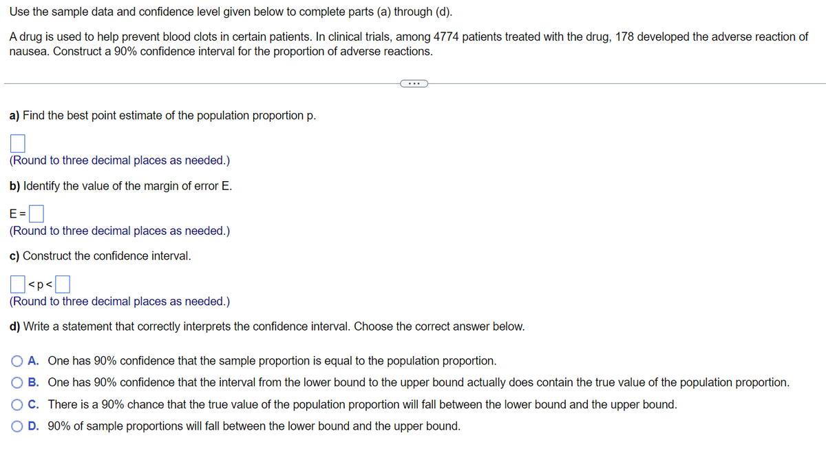 Use
the sample data and confidence level given below to complete parts (a) through (d).
A drug is used to help prevent blood clots in certain patients. In clinical trials, among 4774 patients treated with the drug, 178 developed the adverse reaction of
nausea. Construct a 90% confidence interval for the proportion of adverse reactions.
a) Find the best point estimate of the population proportion p.
(Round to three decimal places as needed.)
b) Identify the value of the margin of error E.
E=
(Round to three decimal places as needed.)
c) Construct the confidence interval.
<p<
(Round to three decimal places as needed.)
d) Write a statement that correctly interprets the confidence interval. Choose the correct answer below.
O A. One has 90% confidence that the sample proportion is equal to the population proportion.
O B.
One has 90% confidence that the interval from the lower bound to the upper bound actually does contain the true value of the population proportion.
There is a 90% chance that the true value of the population proportion will fall between the lower bound and the upper bound.
O C.
D. 90% of sample proportions will fall between the lower bound and the upper bound.