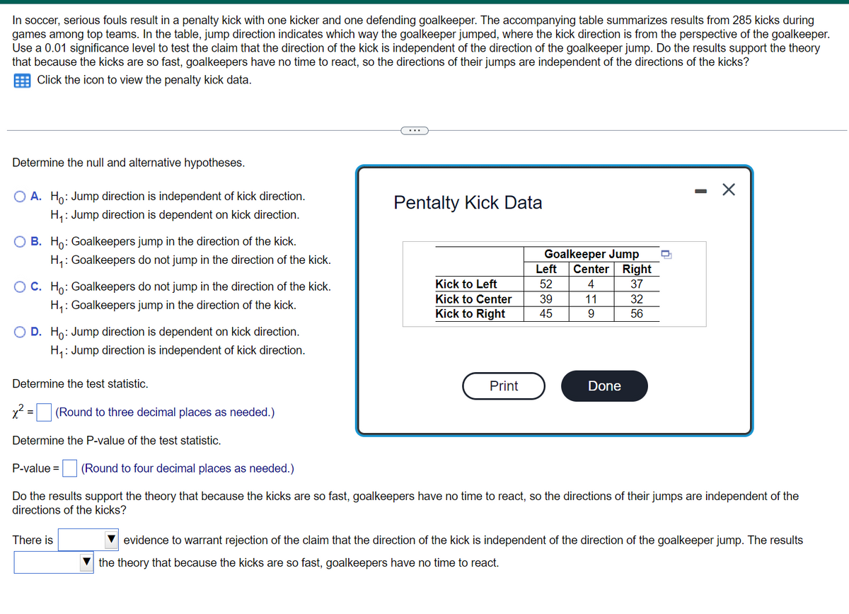 ### Penalty Kick Statistical Analysis

In soccer, serious fouls result in a penalty kick with one kicker and one defending goalkeeper. The accompanying table summarizes results from 285 kicks during games among top teams. In the table, jump direction indicates which way the goalkeeper jumped, where the kick direction is from the perspective of the goalkeeper. Use a 0.01 significance level to test the claim that the direction of the kick is independent of the direction of the goalkeeper jump. Do the results support the theory that because the kicks are so fast, goalkeepers have no time to react, so the directions of their jumps are independent of the directions of the kicks?

---

#### Determine the Null and Alternative Hypotheses

**Options:**

- **A.**
    - \(H_0\): Jump direction is independent of kick direction.
    - \(H_1\): Jump direction is dependent on kick direction.

- **B.**
    - \(H_0\): Goalkeepers jump in the direction of the kick.
    - \(H_1\): Goalkeepers do not jump in the direction of the kick.

- **C.**
    - \(H_0\): Goalkeepers do not jump in the direction of the kick.
    - \(H_1\): Goalkeepers jump in the direction of the kick.

- **D.**
    - \(H_0\): Jump direction is dependent on kick direction.
    - \(H_1\): Jump direction is independent of kick direction.

#### Determine the Test Statistic

Use the formula for the chi-square test statistic:

\[
\chi^2 = \boxed{} \quad \text{(Round to three decimal places as needed.)}
\]

#### Determine the P-value of the Test Statistic

\[
\text{P-value} = \boxed{} \quad \text{(Round to four decimal places as needed.)}
\]

#### Evaluation of Results

Do the results support the theory that because the kicks are so fast, goalkeepers have no time to react, so the directions of their jumps are independent of the directions of the kicks?

There is \boxed{} evidence to warrant rejection of the claim that the direction of the kick is independent of the direction of the goalkeeper jump. The results \boxed{} the theory that because the kicks are so fast, goalkeepers have no time to react.

---

#### Data Table: Penalty Kick Data

The data from the study is summarized in the