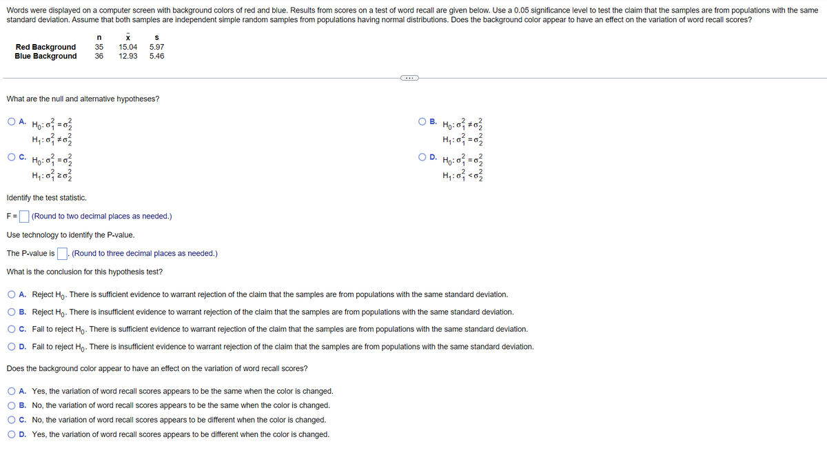 Words were displayed on a computer screen with background colors of red and blue. Results from scores on a test of word recall are given below. Use a 0.05 significance level to test the claim that the samples are from populations with the same
standard deviation. Assume that both samples are independent simple random samples from populations having normal distributions. Does the background color appear to have an effect on the variation of word recall scores?
n
X
S
Red Background 35 15.04 5.97
Blue Background
36 12.93 5.46
What are the null and alternative hypotheses?
O A.
H₁: 0²₁ = 0²/2
H₁:0²/ ± 0²/2
OB. Ho: 0² #02/2
H₁:0² = 0²/2
O C. H₁: 0²₁2 = 0²/22
OD. H₂:0² = 02²2
H₁ : 0²71 <0²/22
H₁: 021 202²/2
Identify the
statistic.
F= (Round to two decimal places as needed.)
Use technology to identify the P-value.
The P-value is. (Round to three decimal places as needed.)
What is the conclusion for this hypothesis test?
O A. Reject Ho. There is sufficient evidence to warrant rejection of the claim that the samples are from populations with the same standard deviation.
B. Reject Ho. There is insufficient evidence to warrant rejection of the claim that the samples are from populations with the same standard deviation.
C. Fail to reject Ho. There is sufficient evidence to warrant rejection of the claim that the samples are from populations with the same standard deviation.
O D. Fail to reject Ho. There is insufficient evidence to warrant rejection of the claim that the samples are from populations with the same standard deviation.
Does the background color appear to have an effect on the variation of word recall scores?
O A. Yes, the variation of word recall scores appears to be the same when the color is changed.
O B. No, the variation of word recall scores appears to be the same when the color is changed.
O C. No, the variation of word recall scores appears to be different when the color is changed.
O D. Yes, the variation of word recall scores appears to be different when the color is changed.