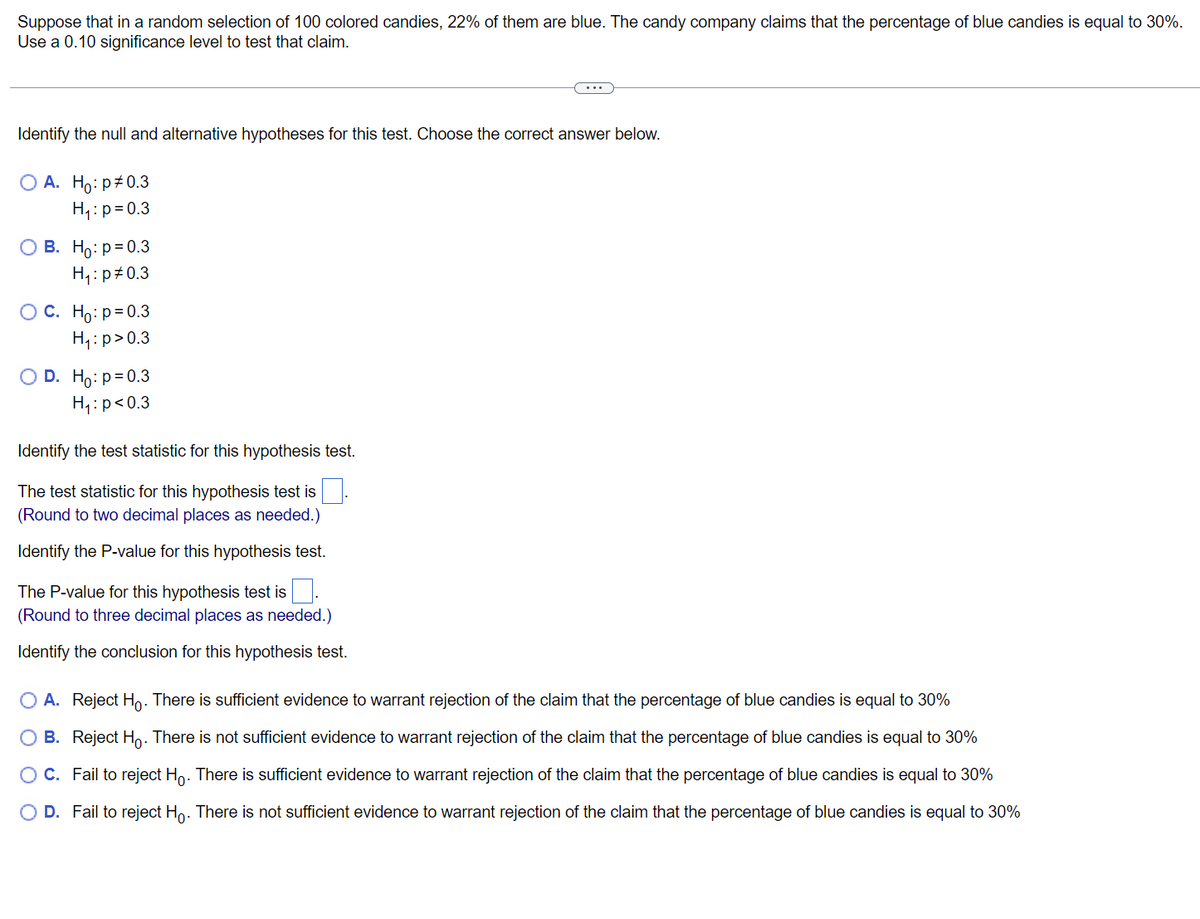 # Hypothesis Testing with Proportions: A Practical Example

**Scenario:**
Suppose that in a random selection of 100 colored candies, 22% of them are blue. The candy company claims that the percentage of blue candies is equal to 30%. Use a 0.10 significance level to test that claim.

---

## Steps to Conduct a Hypothesis Test

### 1. State the Hypotheses

Identify the null and alternative hypotheses for this test. Choose the correct answer below:

- **Option A:** \( H_0: p \neq 0.3 \) and \( H_1: p = 0.3 \)
- **Option B:** \( H_0: p = 0.3 \) and \( H_1: p \neq 0.3 \)
- **Option C:** \( H_0: p = 0.3 \) and \( H_1: p > 0.3 \)
- **Option D:** \( H_0: p = 0.3 \) and \( H_1: p < 0.3 \)

### 2. Identify the Test Statistic

The test statistic for this hypothesis test is ___. 
*(Round to two decimal places as needed.)*

### 3. Identify the P-Value 

The P-value for this hypothesis test is ___. 
*(Round to three decimal places as needed.)*

### 4. State the Conclusion

Identify the conclusion for this hypothesis test.

- **Option A:** Reject \( H_0 \). There is sufficient evidence to warrant rejection of the claim that the percentage of blue candies is equal to 30%.
- **Option B:** Reject \( H_0 \). There is not sufficient evidence to warrant rejection of the claim that the percentage of blue candies is equal to 30%.
- **Option C:** Fail to reject \( H_0 \). There is sufficient evidence to warrant rejection of the claim that the percentage of blue candies is equal to 30%.
- **Option D:** Fail to reject \( H_0 \). There is not sufficient evidence to warrant rejection of the claim that the percentage of blue candies is equal to 30%.

---

By following these steps, you can conduct a hypothesis test to evaluate the validity of the candy company's claim about the proportion of blue candies.