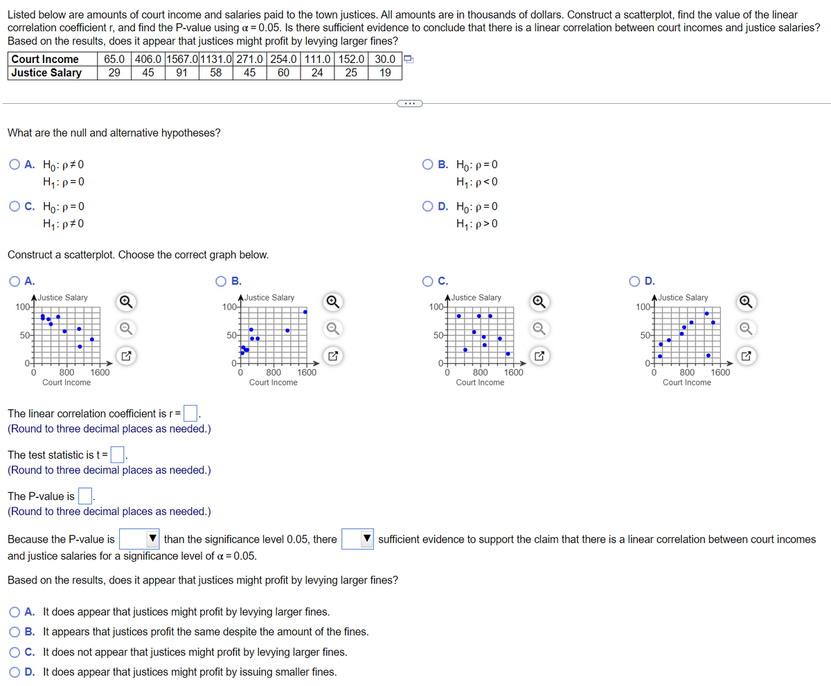Listed below are amounts of court income and salaries paid to the town justices. All amounts are in thousands of dollars. Construct a scatterplot, find the value of the linear
correlation coefficient r, and find the P-value using a = 0.05. Is there sufficient evidence to conclude that there is a linear correlation between court incomes and justice salaries?
Based on the results, does it appear that justices might profit by levying larger fines?
Court Income 65.0 406.0 1567.0 1131.0 271.0 254.0 111.0 152.0 30.0
Justice Salary 29 45 91 58 45 60 24 25 19
What are the null and alternative hypotheses?
O A. Ho: p#0
O B. Ho: p=0
H₁: p=0
H₁: p<0
OC. Ho: p=0
D. Ho: p=0
H₁: p>0
H₁:
p=0
Construct a scatterplot. Choose the correct graph below.
A.
B.
C.
★Justice Salary
AJustice Salary
100-
Justice Salary
D.
100-
★Justice Salary
100+ ▬▬▬▬▬▬
·
■●
50-
50-
50+
0-
0-
800 1600
800 1600
Court Income
Court Income
Court Income
Court Income
The linear correlation coefficient is r =
(Round to three decimal places as needed.)
The test statistic is t=.
(Round three decimal places as needed.)
The P-value is.
(Round to three decimal places as needed.)
Because the P-value is
than the significance level 0.05, there ▼sufficient evidence to support the claim that there is a linear correlation between court incomes
and justice salaries for a significance level of α = 0.05.
Based on the results, does it appear that justices might profit by levying larger fines?
O A. It does appear that justices might profit by levying larger fines.
B. It appears that justices profit the same despite the amount of the fines.
C. It does not appear that justices might profit by levying larger fines.
OD. It does appear that justices might profit by issuing smaller fines.
100-
50-
0-
0
0
800 1600
57
0
●
•
800 1600
to
0