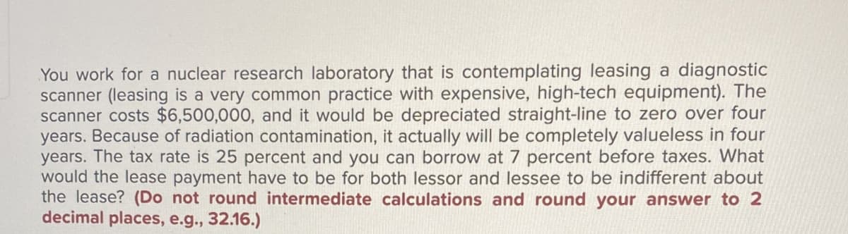 You work for a nuclear research laboratory that is contemplating leasing a diagnostic
scanner (leasing is a very common practice with expensive, high-tech equipment). The
scanner costs $6,500,000, and it would be depreciated straight-line to zero over four
years. Because of radiation contamination, it actually will be completely valueless in four
years. The tax rate is 25 percent and you can borrow at 7 percent before taxes. What
would the lease payment have to be for both lessor and lessee to be indifferent about
the lease? (Do not round intermediate calculations and round your answer to 2
decimal places, e.g., 32.16.)