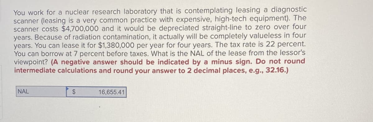 You work for a nuclear research laboratory that is contemplating leasing a diagnostic
scanner (leasing is a very common practice with expensive, high-tech equipment). The
scanner costs $4,700,000 and it would be depreciated straight-line to zero over four
years. Because of radiation contamination, it actually will be completely valueless in four
years. You can lease it for $1,380,000 per year for four years. The tax rate is 22 percent.
You can borrow at 7 percent before taxes. What is the NAL of the lease from the lessor's
viewpoint? (A negative answer should be indicated by a minus sign. Do not round
intermediate calculations and round your answer to 2 decimal places, e.g., 32.16.)
NAL
$
16,655.41