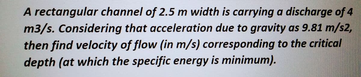 A rectangular channel of 2.5 m width is carrying a discharge of 4
m3/s. Considering that acceleration due to gravity as 9.81 m/s2,
then find velocity of flow (in m/s) corresponding to the critical
depth (at which the specific energy is minimum).