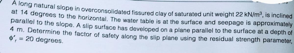 A long natural slope in overconsolidated fissured clay of saturated unit weight 22 kN/m³, is inclined
at 14 degrees to the horizontal. The water table is at the surface and seepage is approximately
parallel to the slope. A slip surface has developed on a plane parallel to the surface at a depth of
4 m. Determine the factor of safety along the slip plane using the residual strength parameter,
o', = 20 degrees.