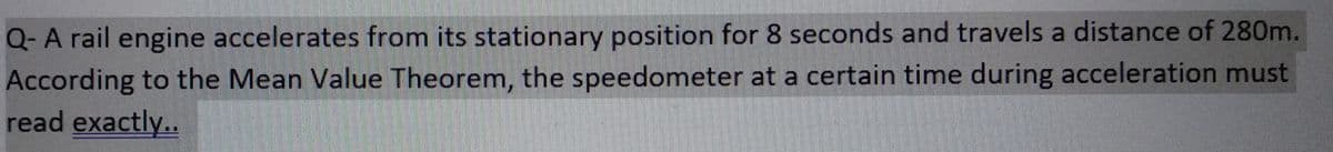 Q- A rail engine accelerates from its stationary position for 8 seconds and travels a distance of 280m.
According to the Mean Value Theorem, the speedometer at a certain time during acceleration must
read exactly..