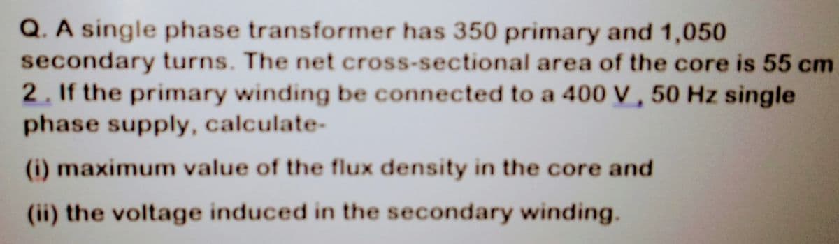 Q. A single phase transformer has 350 primary and 1,050
secondary turns. The net cross-sectional area of the core is 55 cm
2. If the primary winding be connected to a 400 V, 50 Hz single
phase supply, calculate-
(i) maximum value of the flux density in the core and
(ii) the voltage induced in the secondary winding.