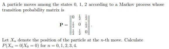 A particle moves among the states 0, 1, 2 according to a Markov process whose
transition probability matrix is
||0
P =
2
Let X, denote the position of the particle at the n-th move. Calculate
P(X, = 0|Xo = 0) for n = 0,1, 2, 3, 4.
112
