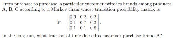 From purchase to purchase, a particular customer switches brands among products
A, B, C according to a Markov chain whose transition probability matrix is
||0.6 0.2 0.2
P = |0.1 0.7 0.2
0.1 0.1 0.8
In the long run, what fraction of time does this customer purchase brand A?
