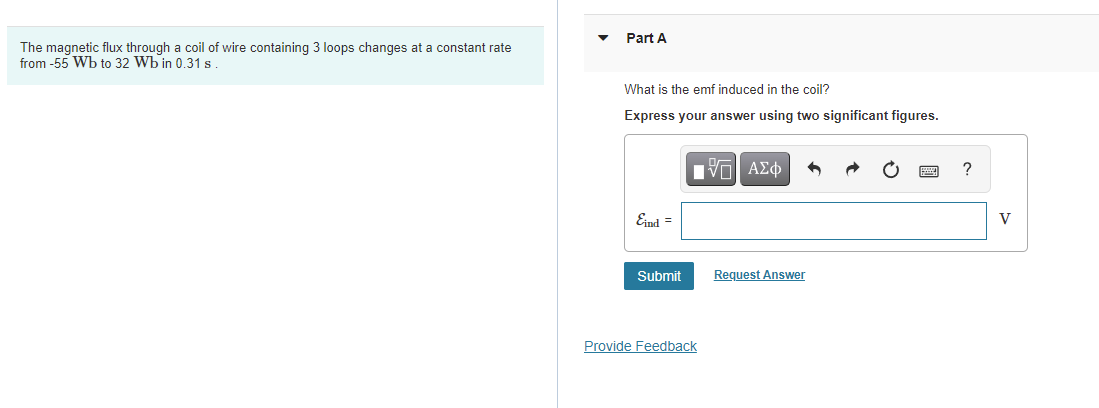 Part A
The magnetic flux through a coil of wire containing 3 loops changes at a constant rate
from -55 Wb to 32 Wb in 0.31 s
What is the emf induced in the coil?
Express your answer using two significant figures.
Vo| AEO
?
Eind =
V
Submit
Request Answer
Provide Feedback
