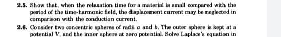 2.5. Show that, when the relaxation time for a material is small compared with the
period of the time-harmonic field, the displacement current may be neglected in
comparison with the conduction current.
2.6. Consider two concentric spheres of radii a and b. The outer sphere is kept at a
potential V, and the inner sphere at zero potential. Solve Laplace's equation in
