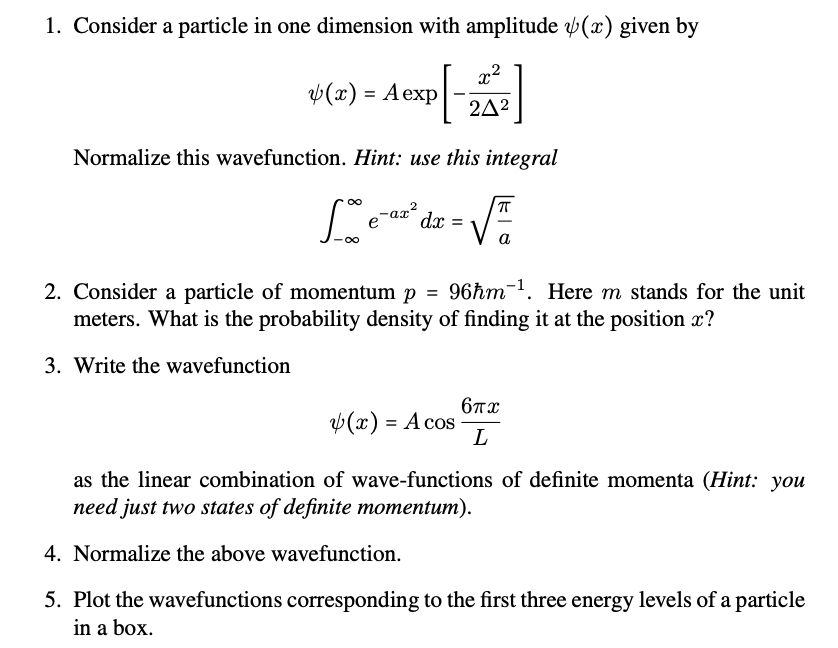 1. Consider a particle in one dimension with amplitude (x) given by
V(x) = Aexp
242
Normalize this wavefunction. Hint: use this integral
00
-ax?
dx
a
2. Consider a particle of momentum p = 96hm-1. Here m stands for the unit
meters. What is the probability density of finding it at the position x?
3. Write the wavefunction
6Tx
v(x) = A cos
as the linear combination of wave-functions of definite momenta (Hint: you
need just two states of definite momentum).
4. Normalize the above wavefunction.
5. Plot the wavefunctions corresponding to the first three energy levels of a particle
in a box.
