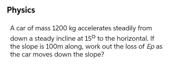 Physics
A car of mass 1200 kg accelerates steadily from
down a steady incline at 15° to the horizontal. If
the slope is 100m along, work out the loss of Ep as
the car moves down the slope?
