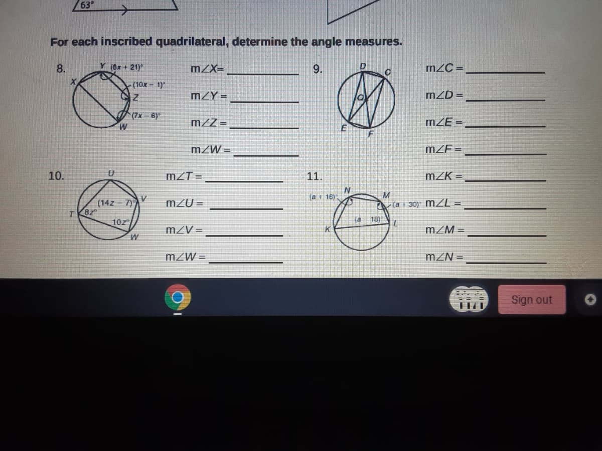 63°
For each inscribed quadrilateral, determine the angle measures.
8.
Y (8x + 21)
mZX=
9.
m/C =
-(10x-1)
mZY =
mZD =
(7x-6)
m/Z =
mZE =
W
F
mZW =
mZF=
10.
mZT =
11.
mZK =
la + 16)
(14z 7)
T K8z
m2U =
A la r 30) mZL =
10z
(a 18)
mZV =
mZM =
mZW =
mZN =
Sign out
