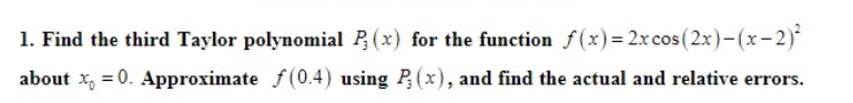 1. Find the third Taylor polynomial P, (x) for the function f(x)= 2x cos (2x)-(x-2)
about x, = 0. Approximate f(0.4) using P(x), and find the actual and relative errors.
