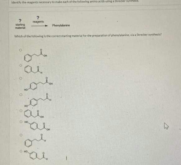 Identify the reagents necessary to make each of the following amino acids using a Strecker synthesis
?
reagents
starting
material
Which of the following is the correct starting material for the preparation of phenylalanine, via a Strecker synthesis?
ai
Hi
ore.
or
OHO,
Phenylalanine
12