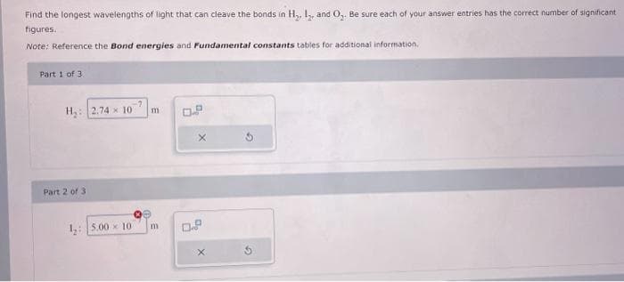 Find the longest wavelengths of light that can cleave the bonds in H₂, I2, and O₂. Be sure each of your answer entries has the correct number of significant
figures.
Note: Reference the Bond energies and Fundamental constants tables for additional information.
Part 1 of 3
H₂: 2.74 10 m
Part 2 of 3
1,: 5.00 10
m
X
0.9
X