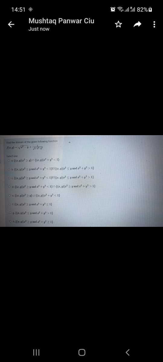 14:51 O
O 82% È
Mushtaq Panwar Ciu
Just now
Find the domain of the given following function
f(z.v) - V -y+
Select one
O a ((r, y)|a 2 v} n {(z, v) + y < 1}
Ob (7, y)z < y and + y < 1}U{(z, y)a s y and z + y > 1}
O (7, v)| > y and z + y < 1}U{{z, y)|=ª < y and z² + y > 1}
o d (z, y)| > y and z + y? < 1}n{(a, y)|a 2 y and r +y > 1}
O e {(z, v)| 2 v} U ((r, y)z? + y? < 1}
O (z, v)| 2 y and z + y? <1}
Og. ((z, 9)|z s y and z + y > 1}
Oh {(r, y) 2 y and z +y 21}
