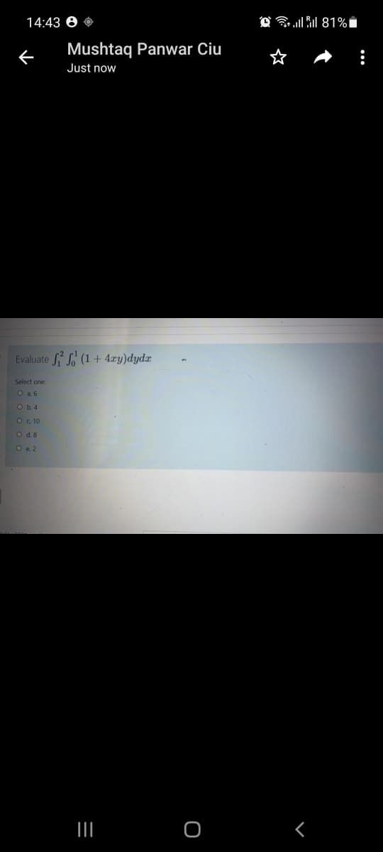 14:43 0 0
O 81%i
Mushtaq Panwar Ciu
Just now
Evaluate (1 + 4xy)dydx
Select one:
O a 6
O b.4
O c 10
O d. 8
O e. 2
