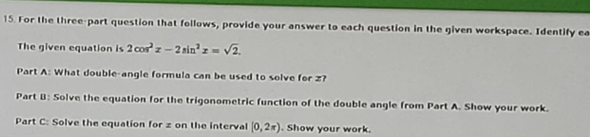 15. For the three part question that follows, provide your answer to each question in the given workspace. Identify ea
The given equation is 2 cos z - 2 sin² z = v2.
Part A: What double-angle formula can be used to solve for 2?
Part B: Solve the equation for the trigonometric ſunction of the double angle from Part A. Show your work.
Part C: Solve the equation for z on the interval (0,2x). Show your work.
