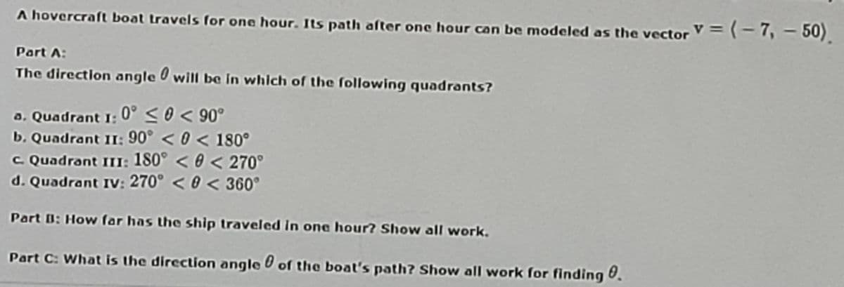 A hovercraft boat travels for one hour. Its path after one hour can be modeled as the vector V = (-7, – 50).
Part A:
The directlon angle will be In whlch of the following quadrants?
a. Quadrant I: 0° <0 < 90°
b. Quadrant II; 90° < 0 < 180°
C Quadrant III: 180° < 0 < 270°
d. Quadrant IV: 270° < 0 < 360°
Part B: How far has the ship traveled in one hour? Show all work.
Part C: What is the direction angle of the boat's path? Show all work for finding U.
