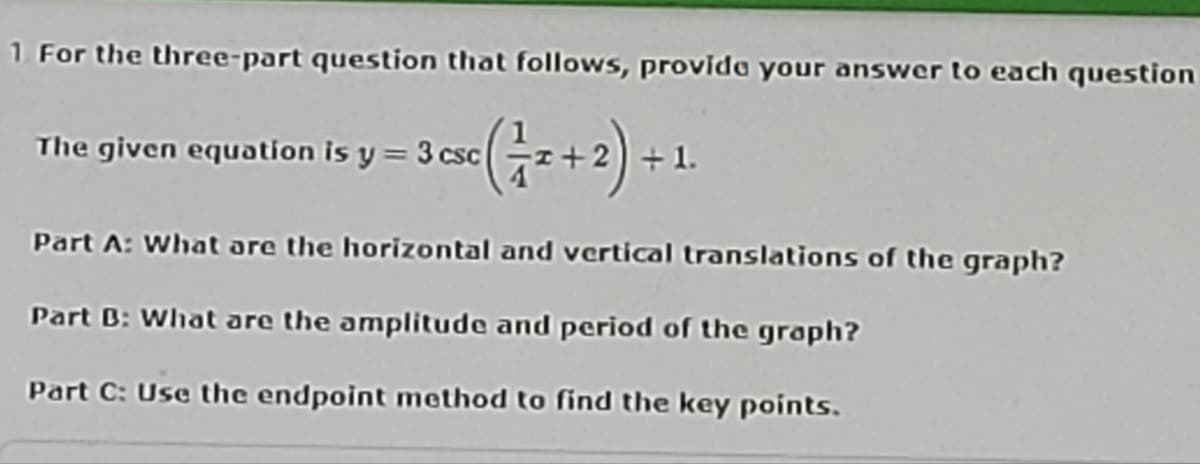 1 For the three-part question that follows, provida your answer to each question
The given equation is y = 3 csc
+ 1.
Part A: What are the horizontal and vertical translations of the graph?
Part B: What are the amplitude and period of the graph?
Part C: Use the endpoint method to find the key points.
