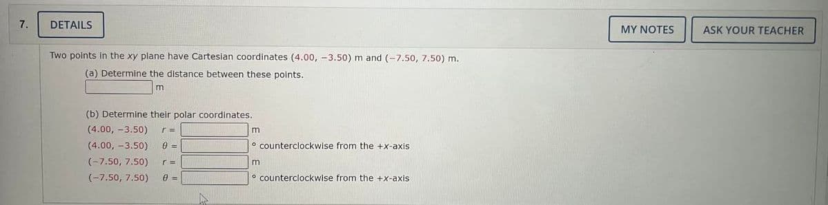 7.
DETAILS
Two points in the xy plane have Cartesian coordinates (4.00, -3.50) m and (-7.50, 7.50) m.
(a) Determine the distance between these points.
m
(b) Determine their polar coordinates.
(4.00, -3.50) r =
(4.00, -3.50) 0 =
(-7.50, 7.50)
r =
(-7.50, 7.50) 0 =
A
m
o counterclockwise from the +x-axis.
m
counterclockwise from the +x-axis
MY NOTES
ASK YOUR TEACHER