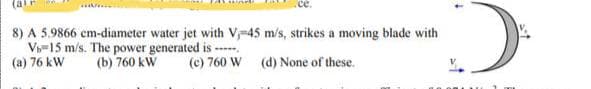 (ale
8) A 5.9866 cm-diameter water jet with V-45 m/s, strikes a moving blade with
V-15 m/s. The power generated is -----
(a) 76 kW
(b) 760 kW
(c) 760 W
(d) None of these.
D