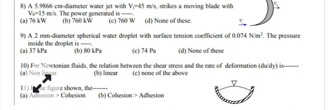 8) A 5.9866 cm-diameter water jet with V₁-45 m/s, strikes a moving blade with
Vb-15 m/s. The power generated is -----
(a) 76 kW (b) 760 kW
(c) 760 W
(d) None of these.
9) A 2 mm-diameter spherical water droplet with surface tension coefficient of 0.074 N/m². The pressure
inside the droplet is -----.
(a) 37 kPa
(b) 80 kPa
(c) 74 Pa
(d) None of these
10) For Newtonian fluids, the relation between the shear stress and the rate of deformation (du/dy) is-------
(a) Non linear
(c) none of the above
(b) linear
11) Ime figure shown, the----...
(a) Adhesion > Cohesion (b) Cohesion > Adhesion