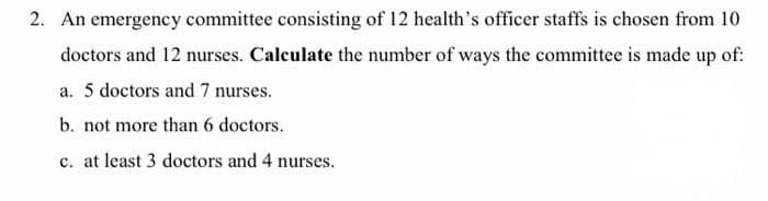 2. An emergency committee consisting of 12 health's officer staffs is chosen from 10
doctors and 12 nurses. Calculate the number of ways the committee is made up of:
a. 5 doctors and 7 nurses.
b. not more than 6 doctors.
c. at least 3 doctors and 4 nurses.