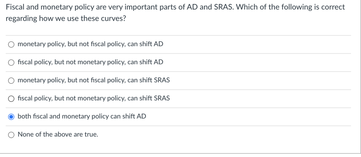 Fiscal and monetary policy are very important parts of AD and SRAS. Which of the following is correct
regarding how we use these curves?
monetary policy, but not fiscal policy, can shift AD
fiscal policy, but not monetary policy, can shift AD
monetary policy, but not fiscal policy, can shift SRAS
fiscal policy, but not monetary policy, can shift SRAS
both fiscal and monetary policy can shift AD
None of the above are true.