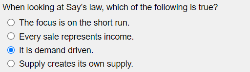 When looking at Say's law, which of the following is true?
The focus is on the short run.
Every sale represents income.
It is demand driven.
Supply creates its own supply.