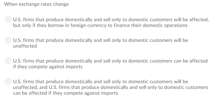 When exchange rates change
U.S. firms that produce domestically and sell only to domestic customers will be affected,
but only if they borrow in foreign currency to finance their domestic operations
U.S. firms that produce domestically and sell only to domestic customers will be
unaffected
U.S. firms that produce domestically and sell only to domestic customers can be affected
if they compete against imports
U.S. firms that produce domestically and sell only to domestic customers will be
unaffected, and U.S. firms that produce domestically and sell only to domestic customers
can be affected if they compete against imports