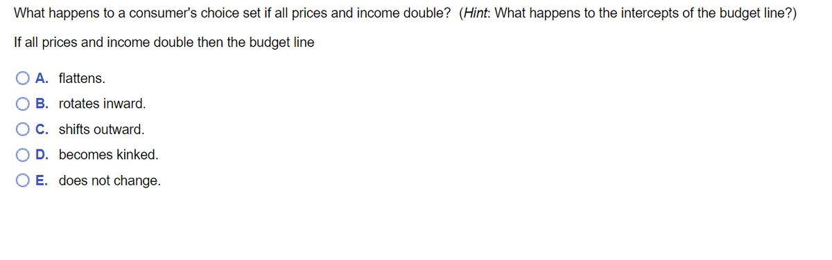 What happens to a consumer's choice set if all prices and income double? (Hint: What happens to the intercepts of the budget line?)
If all prices and income double then the budget line
A. flattens.
B. rotates inward.
C. shifts outward.
D. becomes kinked.
O E. does not change.