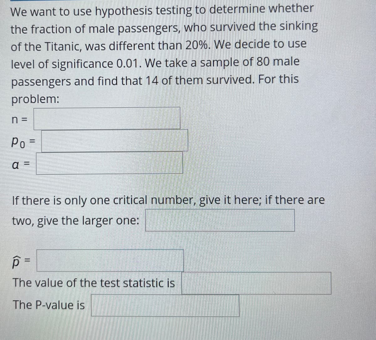 We want to use hypothesis testing to determine whether
the fraction of male passengers, who survived the sinking
of the Titanic, was different than 20%. We decide to use
level of significance 0.01. We take a sample of 80 male
passengers and find that 14 of them survived. For this
problem:
Po=
%3D
a =
If there is only one critical number, give it here; if there are
two, give the larger one:
The value of the test statistic is
The P-value is
