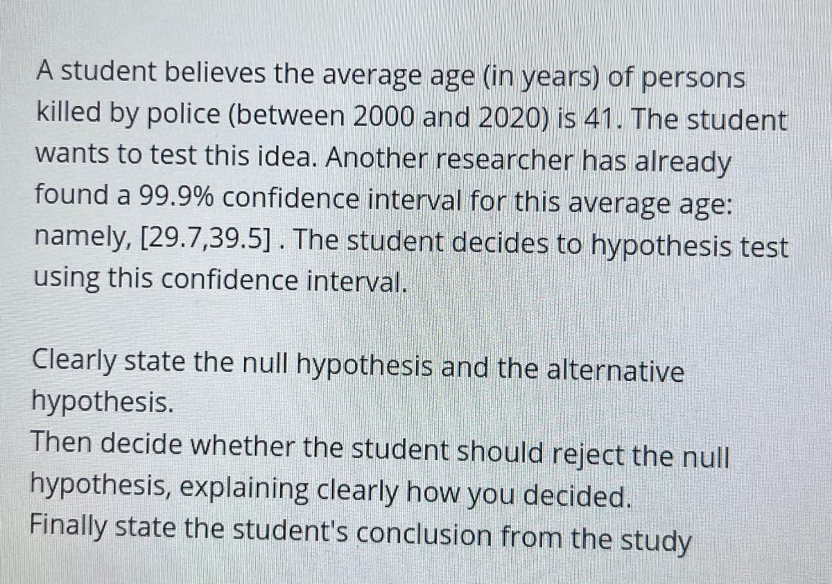 A student believes the average age (in years) of persons
killed by police (between 2000 and 2020) is 41. The student
wants to test this idea. Another researcher has already
found a 99.9% confidence interval for this average age:
namely, [29.7,39.5]. The student decides to hypothesis test
using this confidence interval.
Clearly state the null hypothesis and the alternative
hypothesis.
Then decide whether the student should reject the null
hypothesis, explaining clearly how you decided.
Finally state the student's conclusion from the study
