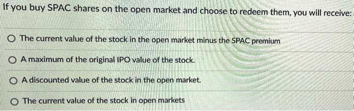 If you buy SPAC shares on the open market and choose to redeem them, you will receive:
O The current value of the stock in the open market minus the SPAC premium
O A maximum of the original IPO value of the stock.
O A discounted value of the stock in the open market.
O The current value of the stock in open markets
