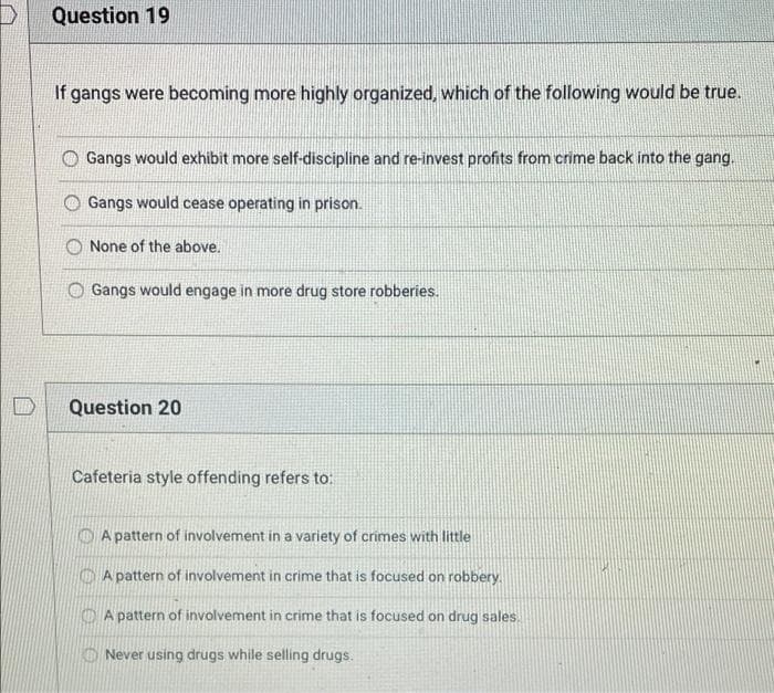 Question 19
If gangs were becoming more highly organized, which of the following would be true.
Gangs would exhibit more self-discipline and re-invest profits from crime back into the gang.
Gangs would cease operating in prison.
O None of the above.
Gangs would engage in more drug store robberies.
Question 20
Cafeteria style offending refers to:
O A pattern of involvement in a variety of crimes with little
A pattern of involvement in crime that is focused on robbery.
O A pattern of involvement in crime that is focused on drug sales.
KO Never using drugs while selling drugs.
