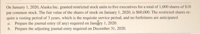 On January 1, 2020, Alaska Inc. granted restricted stock units to five executives for a total of 1,000 shares of $10
par common stock. The fair value of the shares of stock on January 1, 2020, is $60,000. The restricted shares re-
quire a vesting period of 3 years, which is the requisite service period, and no forfeitures are anticipated.
a. Prepare the joumal entry (if any) required on Januiry 1, 2020.
b. Prepare the adjusting joumal entry required on December 31, 2020.
