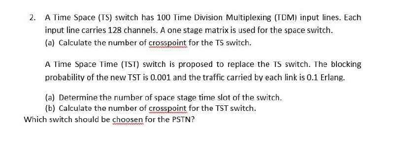 2. A Time Space (TS) switch has 100 Time Division Multiplexing (TDM) input lines. Each
input line carries 128 channels. A one stage matrix is used for the space switch.
(a) Calculate the number of crosspoint for the TS switch.
A Time Space Time (TST) switch is proposed to replace the TS switch. The blocking
probability of the new TST is 0.001 and the traffic carried by each link is 0.1 Erlang.
(a) Determine the number of space stage time slot of the switch.
(b) Calculate the number of crosspoint for the TST switch.
Which switch should be choosen for the PSTN?
