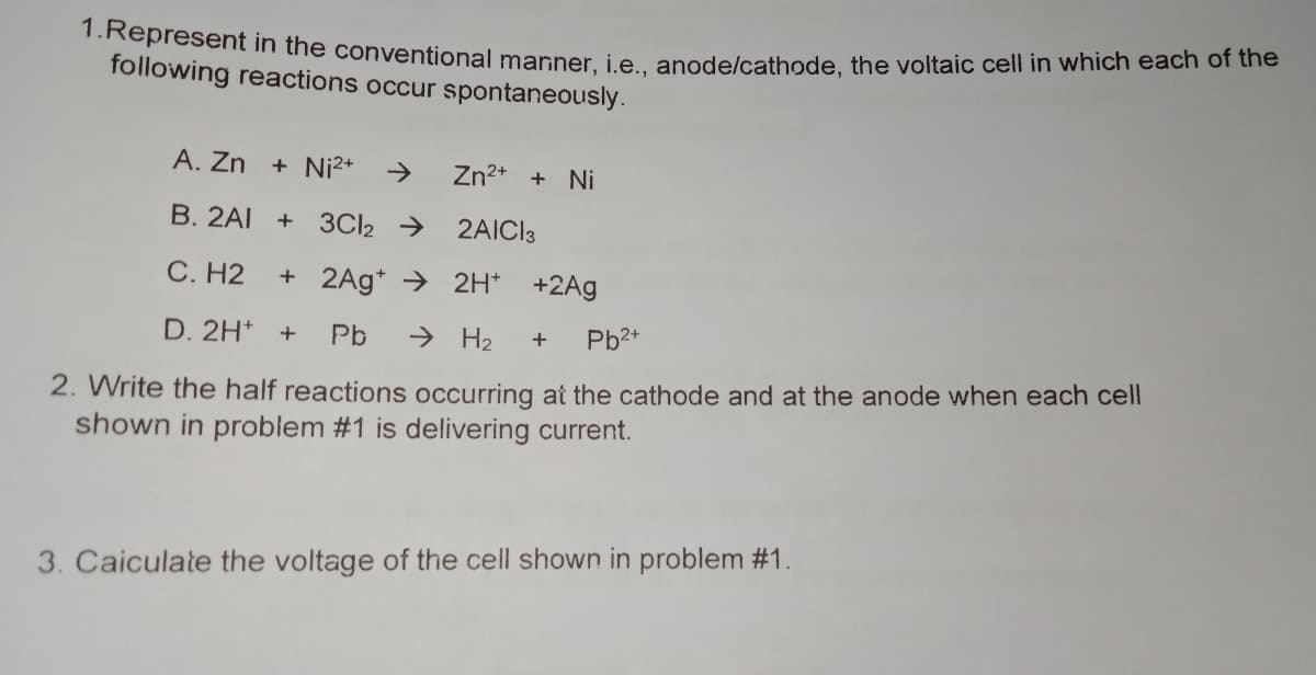 1.Represent in the conventional manner, i.e., anode/cathode, the voltaic cell in which each of the
following reactions occur spontaneously.
A. Zn + Ni2+
>
Zn2* + Ni
B. 2AI +
3CI2 →
2AICI3
C. H2
+ 2Ag* → 2H* +2Ag
D. 2H+
Pb
> H2
Pb2+
+
2. Write the half reactions occurring at the cathode and at the anode when each cell
shown in problem #1 is delivering current.
3. Caiculate the voltage of the cell shown in problem #1.
