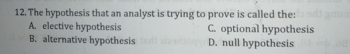 12. The hypothesis that an analyst is trying to prove is called the:e gnom
A. elective hypothesis
B. alternative hypothesis aieadiog D. null hypothesis b08
C. optional hypothesis
