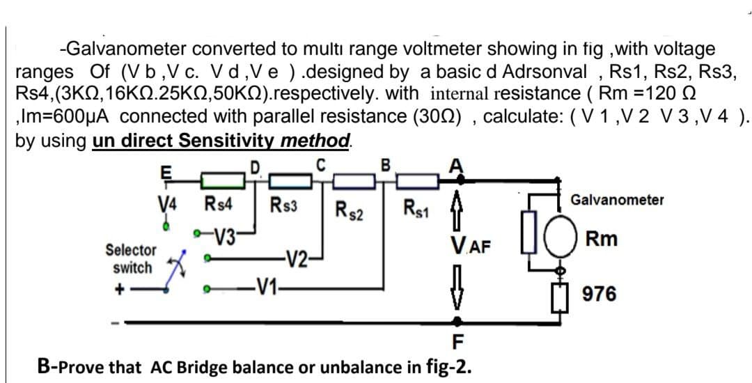 -Galvanometer converted to multı range voltmeter showing in fig ,with voltage
ranges Of (V b,V c. Vd,Ve ).designed by a basic d Adrsonval , Rs1, Rs2, Rs3,
Rs4,(3KQ, 16KQ.25KQ,50KQ).respectively. with internal resistance ( Rm =120 Q
,Im=600µA connected with parallel resistance (300) , calculate: (V 1 ,V 2 V 3,V 4 ).
by using un direct Sensitivity method.
C
В
E
R$1
V4
Rs4
Rs3
R$2
Galvanometer
V3-
V.AF
Rm
Selector
switch
-V2
-V1-
976
F
B-Prove that AC Bridge balance or unbalance in fig-2.
