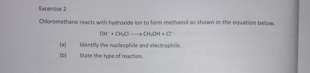 Excercise 2
Chloromethane reacts with hydroxide ion to form methanol as shown in the equation below.
OH + CH3CI - CH3OH + CI-
(a)
Identify the nucleophile and electrophile.
(b)
State the type of reaction.
