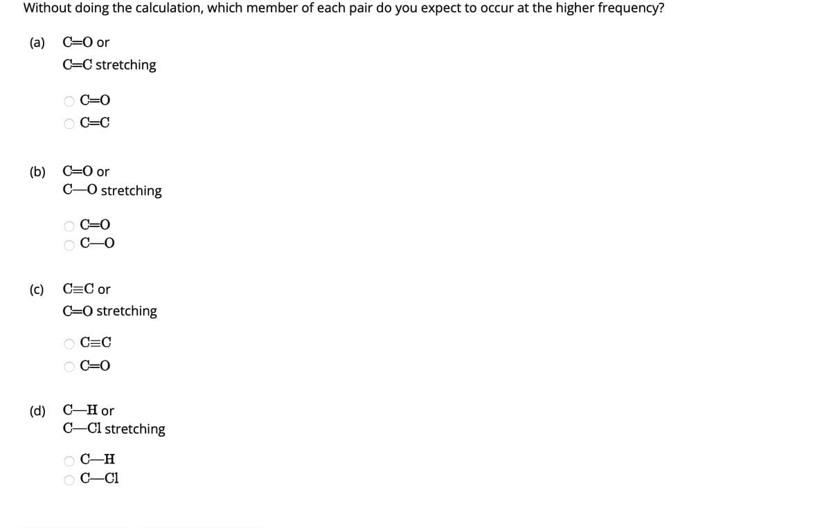 Without doing the calculation, which member of each pair do you expect to occur at the higher frequency?
(a) C=O or
(b)
(c)
C=C stretching
C=O
C=C
C=O or
C-O stretching
C=O
-0
C=C or
C-O stretching
O O
C=C
C=O
(d) C-H or
C-C1 stretching
C-H
C-CI