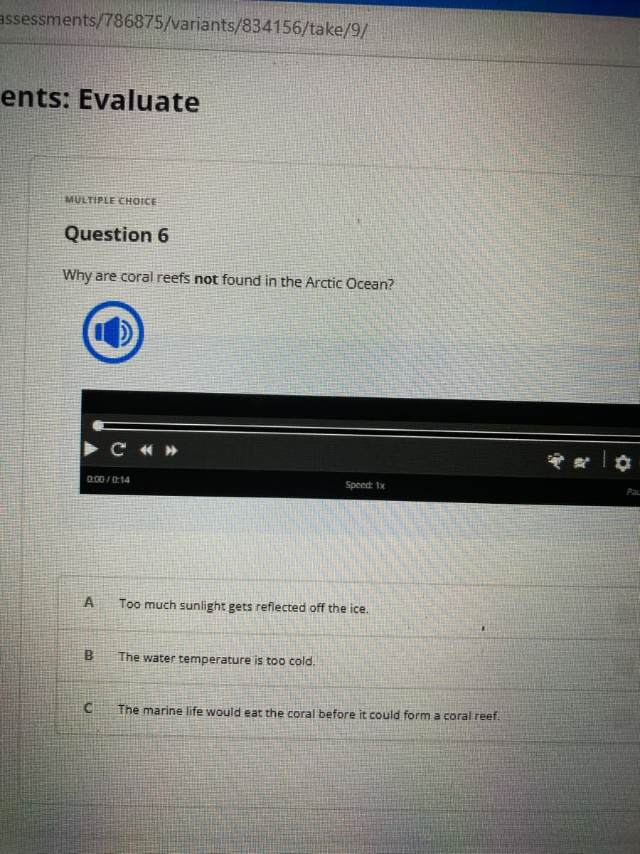 assessments/786875/variants/834156/take/9/
ents: Evaluate
MULTIPLE CHOICE
Question 6
Why are coral reefs not found in the Arctic Ocean?
LO
▶ C «»
0:00/0:14
A
B
Speed: 1x
Too much sunlight gets reflected off the ice.
The water temperature is too cold.
The marine life would eat the coral before it could form a coral reef.
*✿
Pal