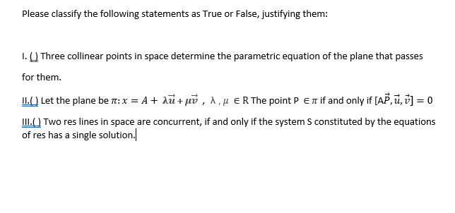 Please classify the following statements as True or False, justifying them:
I. Q Three collinear points in space determine the parametric equation of the plane that passes
for them.
IL() Let the plane be : x = A + aỉ + puổ , A, H ER The point P Er if and only if [AP, i, š] = 0
III.() Two res lines in space are concurrent, if and only if the system S constituted by the equations
of res has a single solution.
