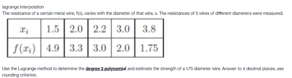 lagrange interpolation
The resistance of a certain metal wire, f(x), varies with the diameter of that wire, x. The resistances of 5 wires of different diameters were measured:
1.5
2.0
2.2 3.0
3.8
f(x;) | 4.9
3.3
3.0 2.0 | 1.75
Use the Lagrange method to determine the degree 2 polynomial and estimate the strength of a 1.75 diameter wire. Answer to 4 decimal places, use
rounding criterion.
